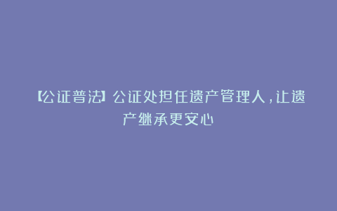 【公证普法】公证处担任遗产管理人,让遗产继承更安心!