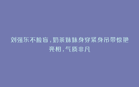 刘强东不脸盲,奶茶妹妹身穿紧身吊带惊艳亮相,气质非凡