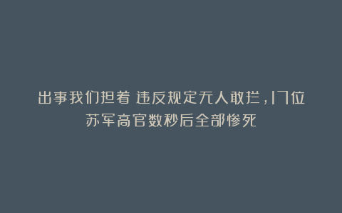出事我们担着!违反规定无人敢拦,17位苏军高官数秒后全部惨死