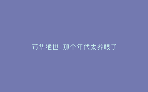 芳华绝世,那个年代太养眼了