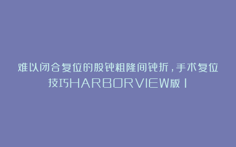 难以闭合复位的股骨粗隆间骨折,手术复位技巧HARBORVIEW版(1)