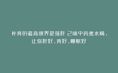补肾的最高境界是强肝!2味中药煮水喝,让你肝好,肾好,睡眠好