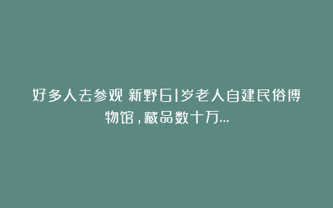 好多人去参观！新野61岁老人自建民俗博物馆，藏品数十万…