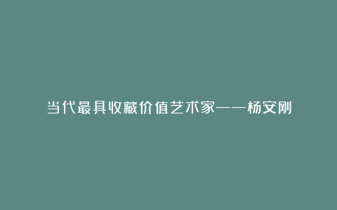 当代最具收藏价值艺术家——杨安刚