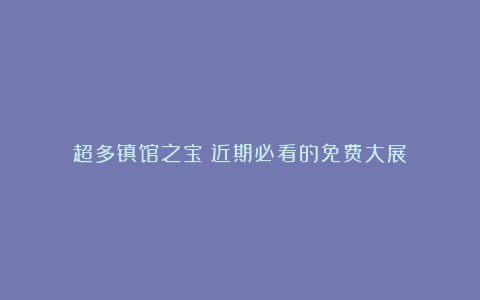 超多镇馆之宝!近期必看的免费大展→