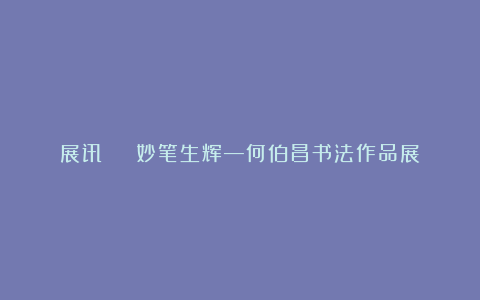 展讯 | 妙笔生辉—何伯昌书法作品展