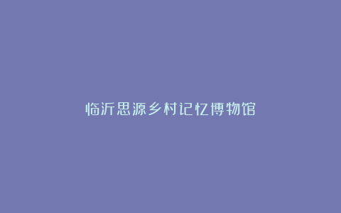 临沂思源乡村记忆博物馆