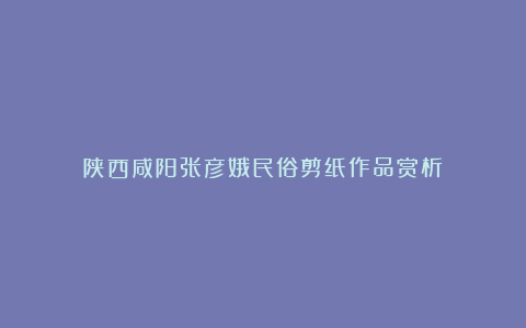 陕西咸阳张彦娥民俗剪纸作品赏析