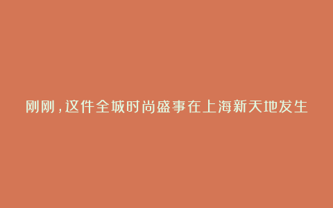 刚刚,这件全城时尚盛事在上海新天地发生