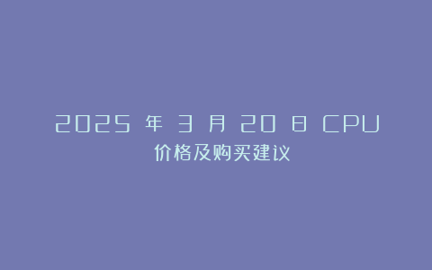 2025 年 3 月 20 日 CPU 价格及购买建议