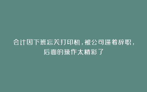 会计因下班忘关打印机，被公司逼着辞职，后面的操作太精彩了