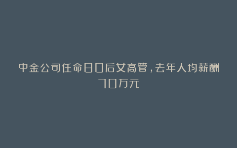中金公司任命80后女高管,去年人均薪酬70万元