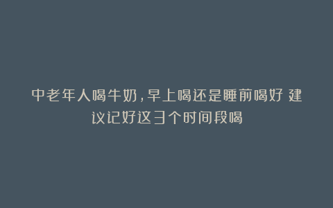 中老年人喝牛奶,早上喝还是睡前喝好?建议记好这3个时间段喝