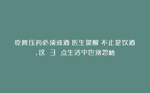 吃降压药必须戒酒？医生提醒：不止是饮酒，这 3 点生活中也别忽略