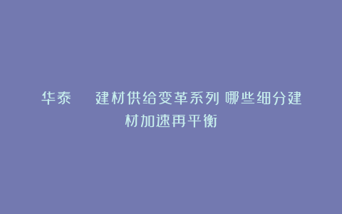 华泰 | 建材供给变革系列:哪些细分建材加速再平衡
