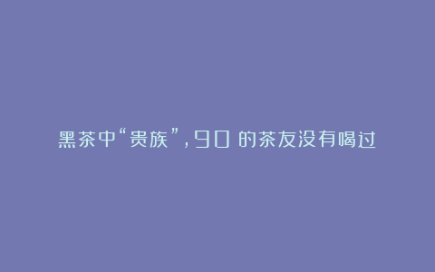黑茶中“贵族”,90%的茶友没有喝过!