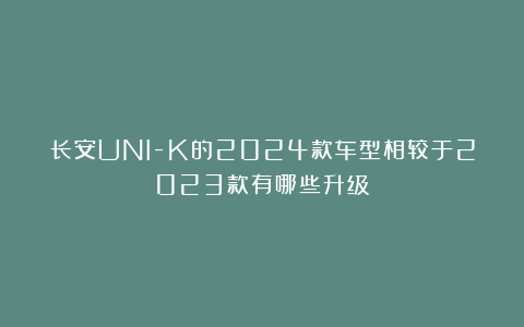 长安UNI-K的2024款车型相较于2023款有哪些升级?