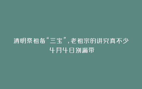 清明祭祖备“三宝”，老祖宗的讲究真不少！4月4日别漏带！