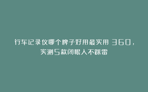 行车记录仪哪个牌子好用最实用:360,实测5款闭眼入不踩雷!