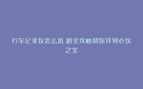 行车记录仪怎么选?超全攻略助你找到心仪之宝!