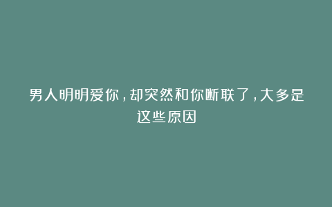 男人明明爱你,却突然和你断联了,大多是这些原因