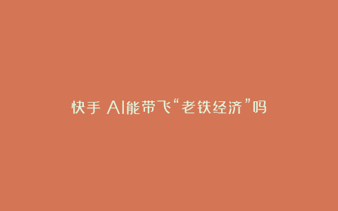 快手：AI能带飞“老铁经济”吗？