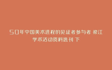 50年中国美术进程的见证者参与者：梁江学术活动资料选刊（下）