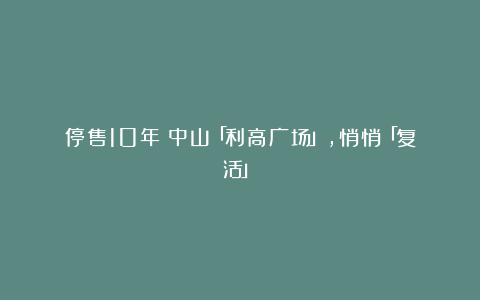 停售10年！中山「利高广场」，悄悄「复活」！