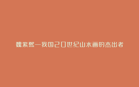 魏紫熙—我国20世纪山水画的杰出者