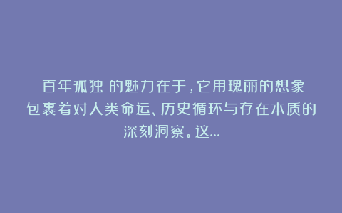 《百年孤独》的魅力在于，它用瑰丽的想象包裹着对人类命运、历史循环与存在本质的深刻洞察。这…
