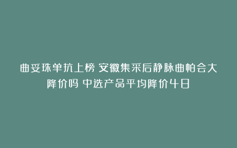 曲妥珠单抗上榜！安徽集采后静脉曲帕会大降价吗？中选产品平均降价48%