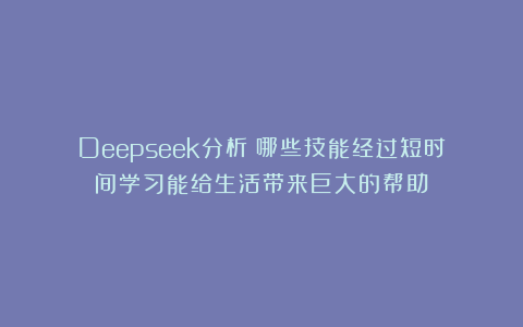 Deepseek分析：哪些技能经过短时间学习能给生活带来巨大的帮助？