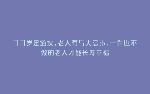 73岁是道坎,老人有5大忌讳,一件也不做的老人才能长寿幸福!