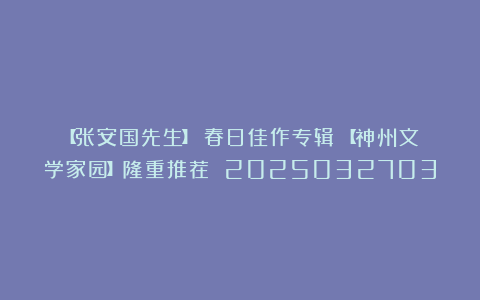 【张安国先生】《春日佳作专辑》【神州文学家园】隆重推荐 2025032703