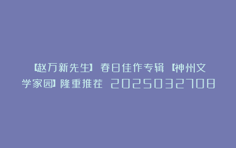 【赵万新先生】《春日佳作专辑》【神州文学家园】隆重推荐 2025032708