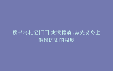 读书岛札记177:走读德清,从先贤身上触摸历史的温度
