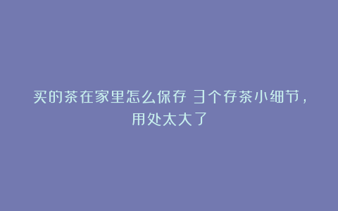 买的茶在家里怎么保存?3个存茶小细节,用处太大了