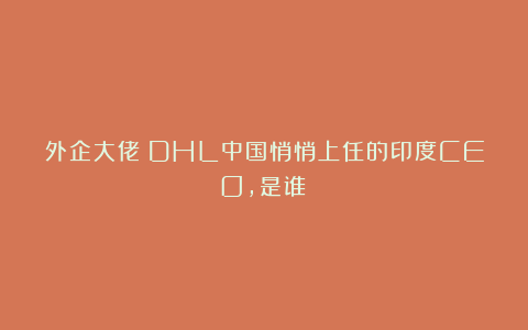 外企大佬：DHL中国悄悄上任的印度CEO，是谁？