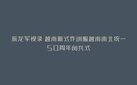 辰龙军视录：越南新式作训服越南南北统一50周年阅兵式