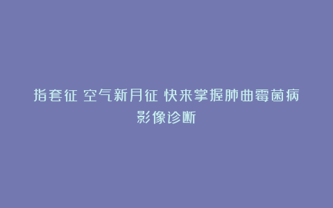 指套征？空气新月征？快来掌握肺曲霉菌病影像诊断！