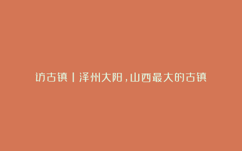 访古镇(1)泽州大阳,山西最大的古镇