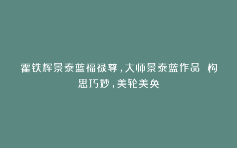 霍铁辉景泰蓝福禄尊,大师景泰蓝作品 构思巧妙,美轮美奂