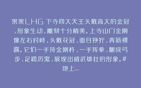 果果LHG:下寺四大天王头戴高大的金冠,形象生动,雕刻十分精美。上寺山门金刚像左右对峙,头戴花冠,面目狰狞,青筋裸露。它们一手持金刚杵,一手挥拳,腿成弓步,足踏厉鬼,展现出威武雄壮的形象。#地上…