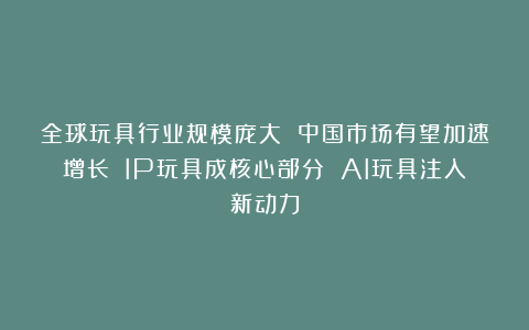 全球玩具行业规模庞大 中国市场有望加速增长 IP玩具成核心部分 AI玩具注入新动力