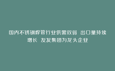 国内不锈钢焊管行业供需双弱 出口量持续增长 友发集团为龙头企业