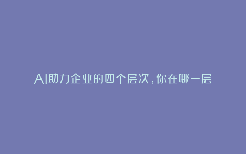 AI助力企业的四个层次，你在哪一层？