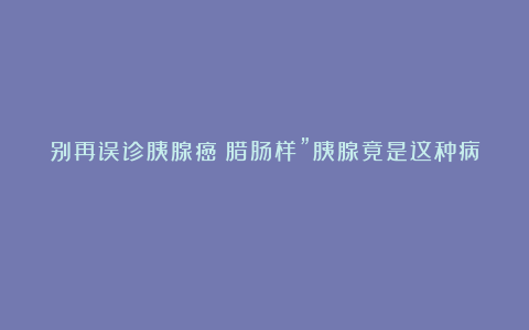 别再误诊胰腺癌！腊肠样”胰腺竟是这种病？
