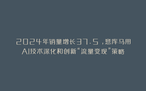 2024年销量增长37.5%,意库马用AI技术深化和创新“流量变现”策略