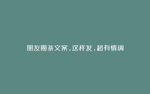 朋友圈茶文案，这样发，超有情调
