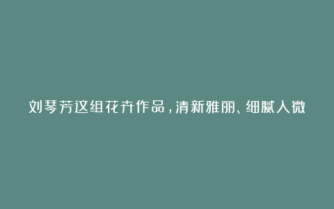 刘琴芳这组花卉作品,清新雅丽、细腻入微